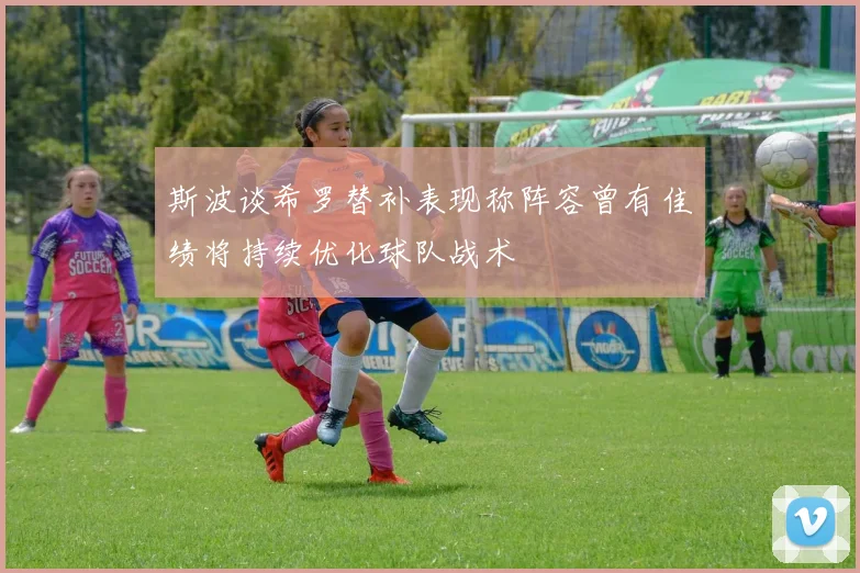 斯波谈希罗替补表现称阵容曾有佳绩将持续优化球队战术