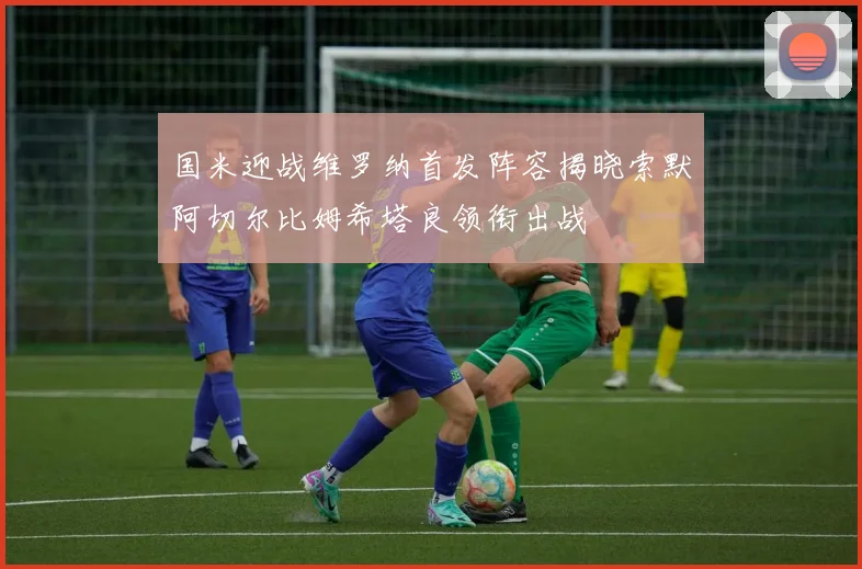国米迎战维罗纳首发阵容揭晓索默阿切尔比姆希塔良领衔出战