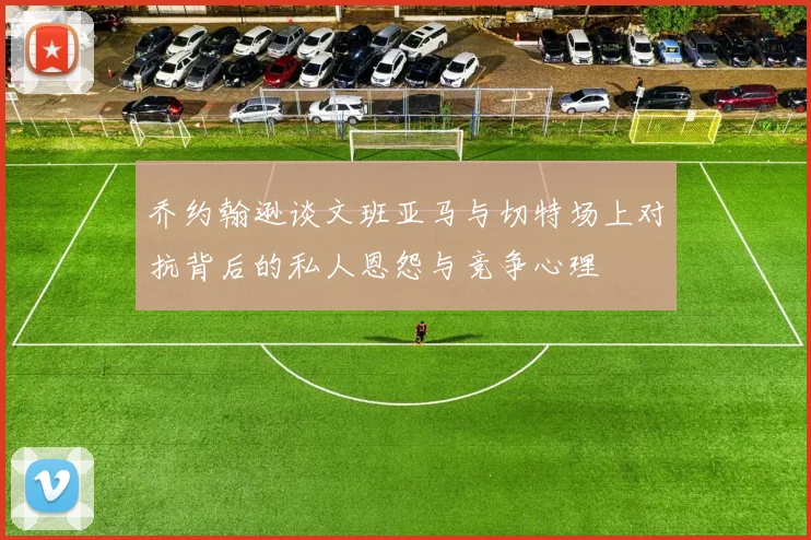 乔约翰逊谈文班亚马与切特场上对抗背后的私人恩怨与竞争心理