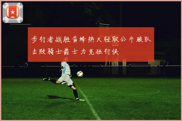 步行者战胜黄蜂热火轻取公牛狼队击败骑士爵士力克独行侠