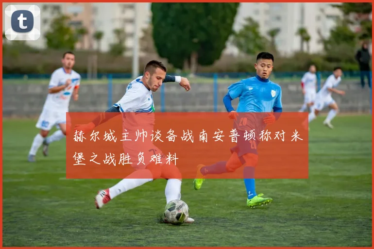 赫尔城主帅谈备战南安普顿称对米堡之战胜负难料