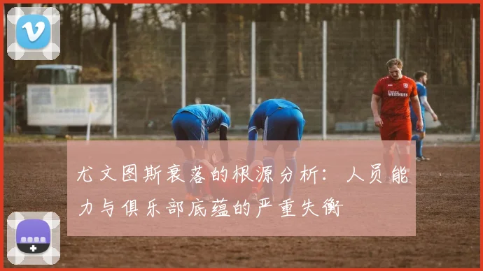 尤文图斯衰落的根源分析：人员能力与俱乐部底蕴的严重失衡
