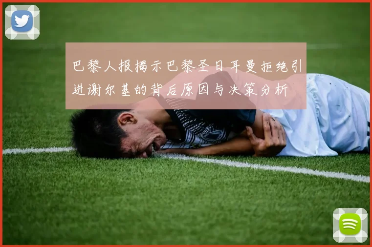 巴黎人报揭示巴黎圣日耳曼拒绝引进谢尔基的背后原因与决策分析
