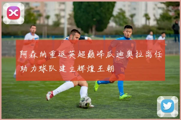 阿森纳重返英超巅峰瓜迪奥拉离任助力球队建立辉煌王朝