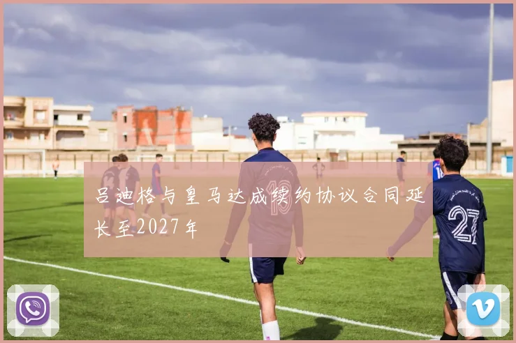 吕迪格与皇马达成续约协议合同延长至2027年