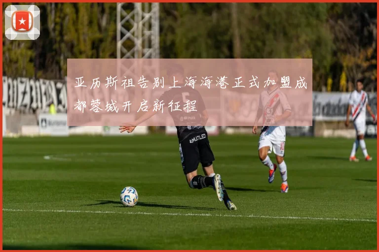 亚历斯祖告别上海海港正式加盟成都蓉城开启新征程