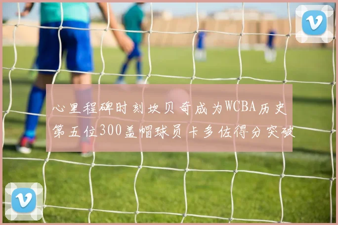 心里程碑时刻坎贝奇成为WCBA历史第五位300盖帽球员卡多佐得分突破1000大关
