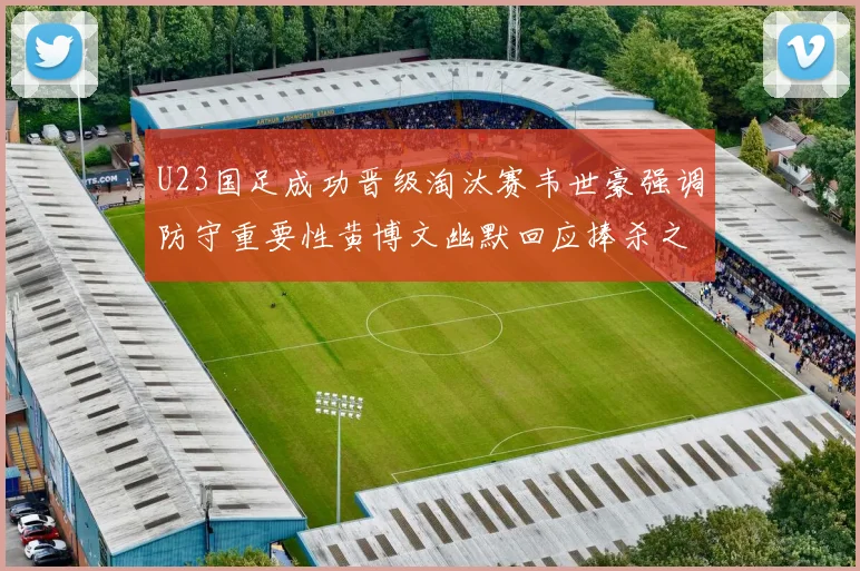 U23国足成功晋级淘汰赛韦世豪强调防守重要性黄博文幽默回应捧杀之说