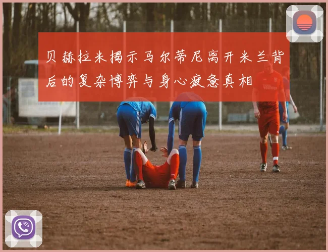 贝赫拉米揭示马尔蒂尼离开米兰背后的复杂博弈与身心疲惫真相